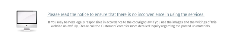 Please read the notice to ensure that there is no inconvenience in using the services. You may be held legally responsible in accordance to the copyright law if you use the images and the writings of this website unlawfully. Please call the Customer Center for more detailed inquiry regarding the posted up materials.