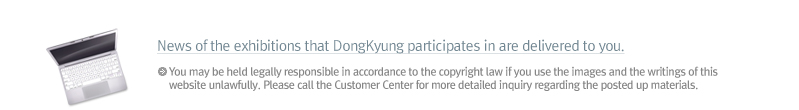 news of the exhibitions that DonggKyung participates in are delivered to you. You may be held legally responsible in accordance to the copyright law if you use the images and the writings of this website unlawfully. Please call the Customer Center for more detailed inquiry regarding the posted up materials.