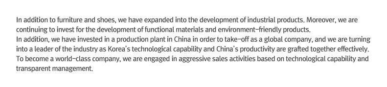 In addition to furniture and shoes, we have expanded into the development of industrial products. Moreover, we are continuing to invest for the development of functional materials and environment-friendly products. In addition, we have invested in a production plant in China in order to take-off as a global company, and we are turning into a leader of the industry as Korea’s technological capability and China’s productivity are grafted together effectively. To become a world-class company, we are engaged in aggressive sales activities based on technological capability and transparent management