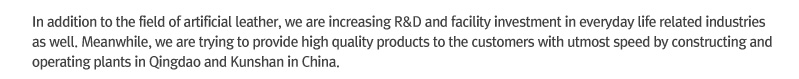 In addition to the field of artificial leather, we are increasing R&D and facility investment in everyday life related industries as well. Meanwhile, we are trying to provide high quality products to the customers with utmost speed by constructing and operating plants in Qingdao and Kunshan in China.