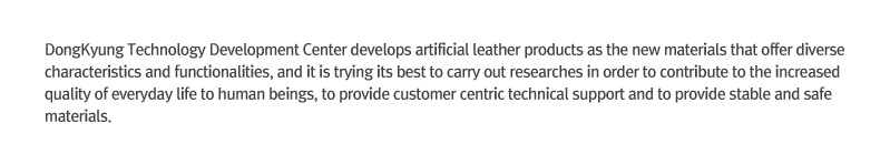 Donggyeong Technology Development Center develops artificial leather products as the new materials that offer diverse characteristics and functionalities, and it is trying its best to carry out researches in order to contribute to the increased quality of everyday life to human beings, to provide customer centric technical support and to provide stable and safe materials.