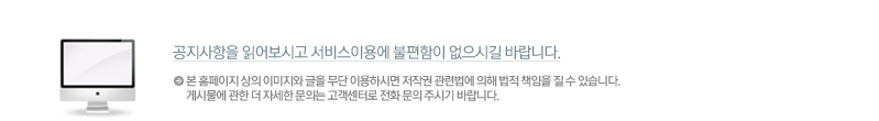 공지사항을 읽어보시고 서비스이용에 불편함이 없으시길 바랍니다. 본 홈페이지 상의 이미지와 글을 무단 이용하시면 저작권 관련법에 의해 법적 책임을 질 수 있습니다.
게시물에 관한 더 자세한 문의는 고객센터로 전화 문의 주시기 바랍니다.