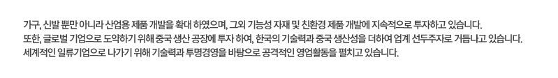 가구, 신발 뿐만 아니라 산업용 제품 개발을 확대 하였으며, 그외 기능성 자재 및 친환경 제품 개발에 지속적으로 투자하고 있습니다. 또한, 글로벌 기업으로 도약하기 위해 중국 생산 공장에 투자 하여, 한국의 기술력과 중국 생산성을 더하여 업계 선두주자로 거듭나고 있습니다. 세계적인 일류기업으로 나가기 위해 기술력과 투명경영을 바탕으로 공격적인 영업활동을 펼치고 있습니다.