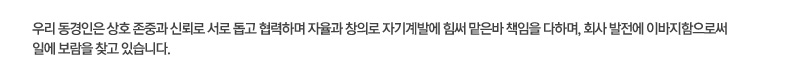 우리 동경인은 상호 존중과 신뢰로 서로 돕고 협력하며 자율과 창의로 자기계발에 힘써 맡은바 책임을 다하며, 회사 발전에 이바지함으로써 일에 보람을 찾고 있습니다.