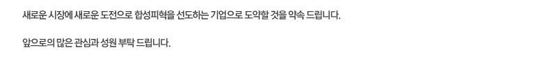 새로운 시장에 새로운 도전으로 합성피혁을 선도하는 기업으로 도약할 것을 약속 드립니다. 앞으로의 많은 관심과 성원 부탁 드립니다.
